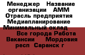 Менеджер › Название организации ­ АММ › Отрасль предприятия ­ Медиапланирование › Минимальный оклад ­ 30 000 - Все города Работа » Вакансии   . Мордовия респ.,Саранск г.